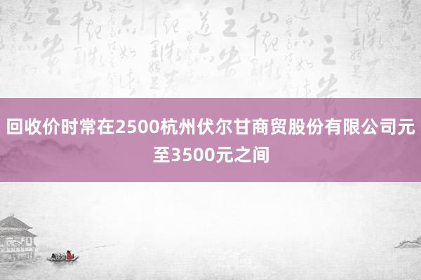 回收价时常在2500杭州伏尔甘商贸股份有限公司元至3500元之间